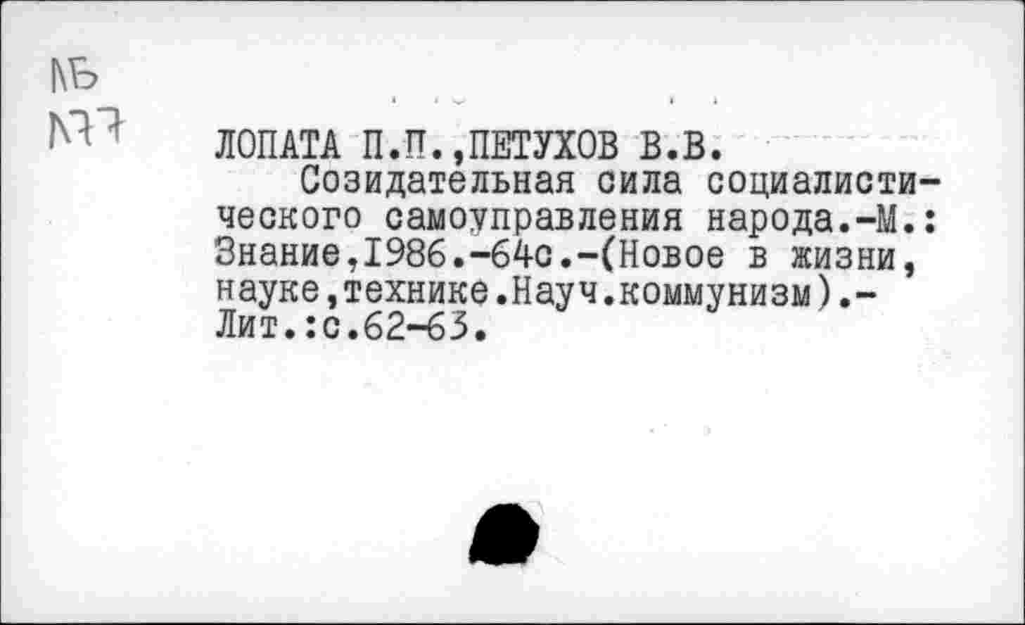 ﻿|\ь
№ * ЛОПАТА П.П.»ПЕТУХОВ В.В.
Созидательная сила социалистического самоуправления народа.-М.: Знание,1986.-64с.-(Новое в жизни, науке,технике.Науч.коммунизм).-Лит.:с.62-63.